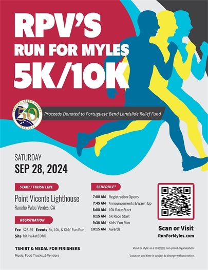 RPV’s Run For Myles 5K/10K. Proceeds donated to Portuguese Bend Landslide Relief Fund. Saturday, September 28, 2024. Start/finish line: Point Vicente Lighthouse, Rancho Palos Verdes, CA. Registration: $25-$55. Events: 10k, 5k, and Kids' Fun Run. T-shirt and medal for finishers. For more info: runformyles.com.