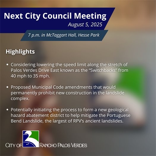 Next RPV City Council Meeting. Subheads say August 5, 2025, 7 p.m. in McTaggart Hall, Hesse Park. Highlights: Considering lowering the speed limit along the stretch of Palos Verdes Drive East known as the “Switchbacks” from 40 mph to 35 mph; Proposed Municipal Code amendments that would permanently prohibit new construction in the landslide complex; Potentially initiating the process to form a new geological hazard abatement district to help mitigate the Portuguese Bend Landslide, the largest of RPV’s ancient landslides.