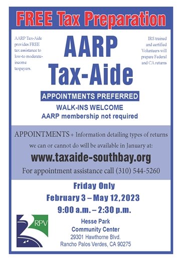FREE Tax Preparation, AARP Tax-Aide. Hesse Park Community Center, 29301 Hawthorne Blvd. Friday Only, February 3 – May 12, 2023, 9:00 a.m. – 2:30 p.m. AARP Tax-Aide provides FREE tax assistance to low-to moderate income taxpayers.  Appointments preferred, walk-ins welcome. AARP membership not required. Appointments + information detailing types of returns we can or cannot do will be available in January at: www.taxaide-southbay.org For appointment assistance call (310) 544-5260. IRS trained and certified volunteers will prepare federal and CA returns.