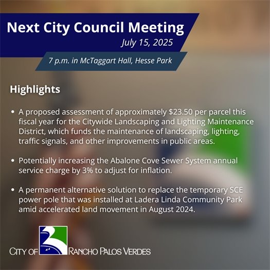 Next RPV City Council Meeting. Subheads say July 15, 2025, 7 p.m. in McTaggart Hall, Hesse Park. Highlights: A proposed assessment of approximately $23.50 per parcel this fiscal year for the Citywide Landscaping and Lighting Maintenance District, which funds the maintenance of landscaping, lighting, traffic signals, and other improvements in public areas; Potentially increasing the Abalone Cove Sewer System annual service charge by 3% to adjust for inflation; A permanent alternative solution to replace the temporary SCE power pole that was installed at Ladera Linda Community Park amid accelerated land movement in August 2024.