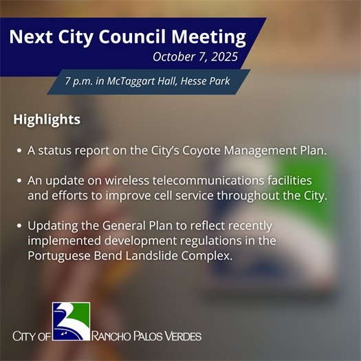 Next RPV City Council Meeting. Subheads say October 7, 2025, 7 p.m. in McTaggart Hall, Hesse Park. Highlights: A status report on the City’s Coyote Management Plan;  An update on wireless telecommunications facilities and efforts to improve cell service throughout the City; Updating the General Plan to reflect recently implemented development regulations in the Portuguese Bend Landslide Complex. 