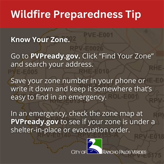 The Palos Verdes Peninsula is divided into zones on a map on the Know Your Zone evacuation platform used by the four Peninsula cities. A headline above the City of Rancho Palos Verdes logo says Wildfire Preparedness Tip. Subheads say Know Your Zone. Go to PVPready.gov. Click “Find Your Zone” and search your address. Save your zone number in your phone or write it down and keep it somewhere that’s easy to find in an emergency. In an emergency, check the zone map at PVPready.gov to see if your zone is under a shelter-in-place or evacuation order.
