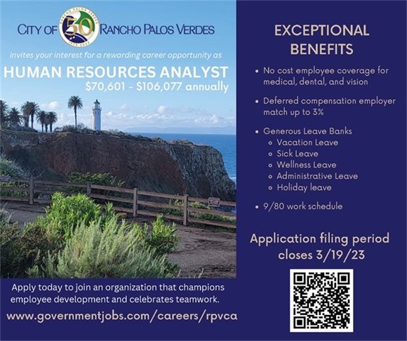 The City of RPV invites your interest for a rewarding career opportunity as Human Resources Analyst. $70,601 - $106,077 annually. No cost employee coverage for medical, dental, and vision; Deferred compensation employer match up to 3%; Generous Leave Banks; Vacation Leave; Sick Leave; Wellness Leave; Administrative Leave; Holiday leave; 9/80 work schedule. Apply by 3/19 at governmentjobs.com/careers/rpvca 