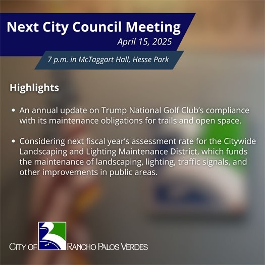 Next RPV City Council Meeting. Subheads say April 15, 2025, 7 p.m. in McTaggart Hall, Hesse Park. Highlights: An annual update on Trump National Golf Club’s compliance with its maintenance obligations for trails and open space; Considering next fiscal year’s assessment rate for the Citywide Landscaping and Lighting Maintenance District, which funds the maintenance of landscaping, lighting, traffic signals, and other improvements in public areas.