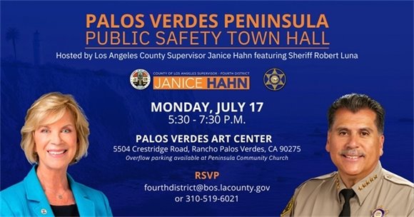 A headline above logos and images of Los Angeles County Supervisor Janice Hahn and Los Angeles County Sheriff Robert Luna says Palos Verdes Peninsula Public Safety Town Hall hosted by Los Angeles County Supervisor Janice Hahn featuring Sheriff Robert Luna. A subhead says Monday, July 17 from 5:30-7:30 pm at the Palos Verdes Art Center, 5504 Crestridge Road, Rancho Palos Verdes, CA 90275. Overflow parking available at Peninsula Community Church. RSVP to fourthdistrict@bos.lacounty.gov or 310-519-6021.