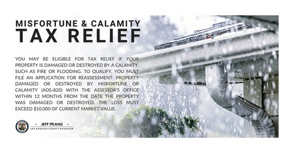 Los Angeles County Assessor's Office Misfortune and Calamity Tax Relief program. You may be eligible for tax relief if your property is damaged or destroyed by a calamity, such as fire or flooding. To qualify, you must file an application for reassessment: property damaged or destroyed by misfortune or calamity (ADS-820) with the Assessor’s Office within 12 months from the date the property was damaged or destroyed. The loss must exceed $10,000 of current market value.
