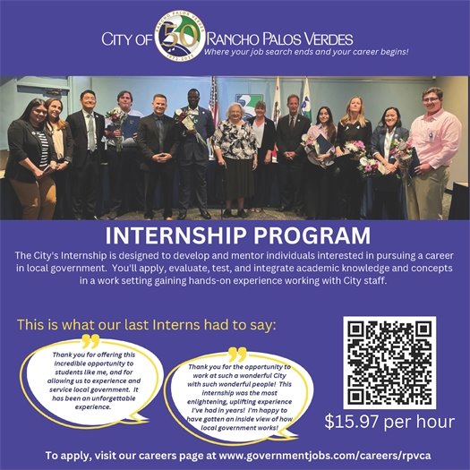 City of Rancho Palos Verdes Internship Program. The City's internship is designed to develop and mentor individuals interested in pursuing a career in local government. You'll apply, evaluate, test, and integrate academic knowledge and concepts in a work setting, gaining hands-on experience working with City staff. $15.97 per hour. To apply, visit our careers page at www.governmentjobs.com/careers/rpvca
