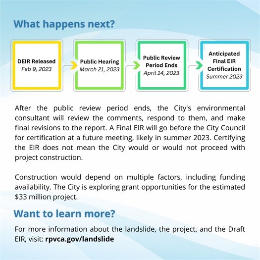 What happens next? A flow chart shows the timeline for the Portuguese Bend Landslide Remediation Project EIR process. The Draft EIR was released on February 9, 2023. Next, a public hearing will be held on March 21, 2023. Next, the public review period will end on April 14, 2023. Finally, the anticipated final certification is expected to take place in summer 2023. After the public review period ends, the City's environmental consultant will review the comments, respond to them, and make final revisions to the report. A Final EIR will go before the City Council for certification at a future meeting, likely in summer 2023. Certifying the EIR does not mean the City would or would not proceed with project construction.  Construction would depend on multiple factors, including funding availability. The City is exploring grant opportunities for the estimated $33 million project. Want to learn more? For more information about the landslide, the project, and the Draft EIR, visit: rpvca.gov/landslide